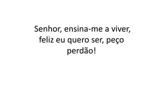 Senhor, ensina-me a viver,
feliz eu quero ser, peço
perdão!
 