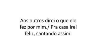 Aos outros direi o que ele
fez por mim./ Pra casa irei
feliz, cantando assim:
 