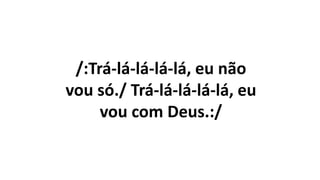 /:Trá-lá-lá-lá-lá, eu não
vou só./ Trá-lá-lá-lá-lá, eu
vou com Deus.:/
 