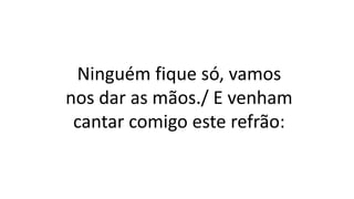 Ninguém fique só, vamos
nos dar as mãos./ E venham
cantar comigo este refrão:
 