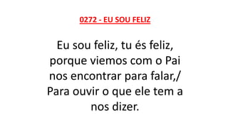 0272 - EU SOU FELIZ
Eu sou feliz, tu és feliz,
porque viemos com o Pai
nos encontrar para falar,/
Para ouvir o que ele tem a
nos dizer.
 