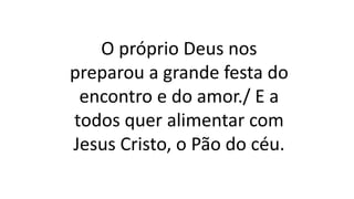 O próprio Deus nos
preparou a grande festa do
encontro e do amor./ E a
todos quer alimentar com
Jesus Cristo, o Pão do céu.
 