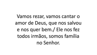Vamos rezar, vamos cantar o
amor de Deus, que nos salvou
e nos quer bem./ Ele nos fez
todos irmãos, somos família
no Senhor.
 