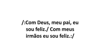 /:Com Deus, meu pai, eu
sou feliz./ Com meus
irmãos eu sou feliz.:/
 