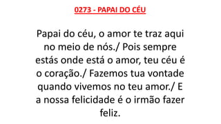 0273 - PAPAI DO CÉU
Papai do céu, o amor te traz aqui
no meio de nós./ Pois sempre
estás onde está o amor, teu céu é
o coração./ Fazemos tua vontade
quando vivemos no teu amor./ E
a nossa felicidade é o irmão fazer
feliz.
 