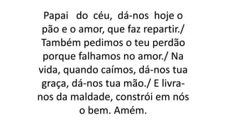 Papai do céu, dá-nos hoje o
pão e o amor, que faz repartir./
Também pedimos o teu perdão
porque falhamos no amor./ Na
vida, quando caímos, dá-nos tua
graça, dá-nos tua mão./ E livra-
nos da maldade, constrói em nós
o bem. Amém.
 