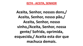0274 - ACEITA, SENHOR
Aceita, Senhor, nossos dons,/
Aceita, Senhor, nosso pão,/
Aceita, Senhor, nosso
vinho,/Aceita, Senhor, nossa
gente/ Sofrida, oprimida,
esquecida,/ Aceita esta dor que
machuca demais.
 