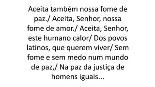 Aceita também nossa fome de
paz./ Aceita, Senhor, nossa
fome de amor./ Aceita, Senhor,
este humano calor/ Dos povos
latinos, que querem viver/ Sem
fome e sem medo num mundo
de paz,/ Na paz da justiça de
homens iguais...
 