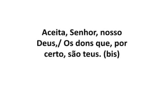 Aceita, Senhor, nosso
Deus,/ Os dons que, por
certo, são teus. (bis)
 