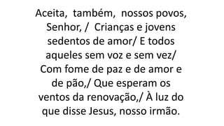Aceita, também, nossos povos,
Senhor, / Crianças e jovens
sedentos de amor/ E todos
aqueles sem voz e sem vez/
Com fome de paz e de amor e
de pão,/ Que esperam os
ventos da renovação,/ À luz do
que disse Jesus, nosso irmão.
 