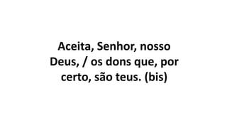 Aceita, Senhor, nosso
Deus, / os dons que, por
certo, são teus. (bis)
 