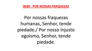 0030 - POR NOSSAS FRAQUEZAS
Por nossas fraquezas
humanas, Senhor, tende
piedade./ Por nosso injusto
egoísmo, Senhor, tende
piedade.
 