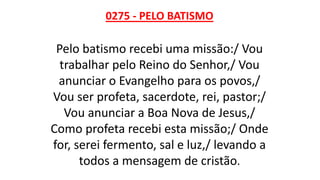 0275 - PELO BATISMO
Pelo batismo recebi uma missão:/ Vou
trabalhar pelo Reino do Senhor,/ Vou
anunciar o Evangelho para os povos,/
Vou ser profeta, sacerdote, rei, pastor;/
Vou anunciar a Boa Nova de Jesus,/
Como profeta recebi esta missão;/ Onde
for, serei fermento, sal e luz,/ levando a
todos a mensagem de cristão.
 