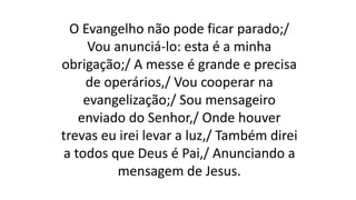 O Evangelho não pode ficar parado;/
Vou anunciá-lo: esta é a minha
obrigação;/ A messe é grande e precisa
de operários,/ Vou cooperar na
evangelização;/ Sou mensageiro
enviado do Senhor,/ Onde houver
trevas eu irei levar a luz,/ Também direi
a todos que Deus é Pai,/ Anunciando a
mensagem de Jesus.
 
