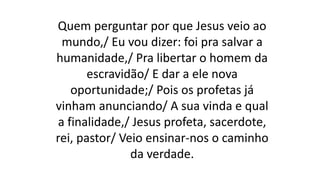 Quem perguntar por que Jesus veio ao
mundo,/ Eu vou dizer: foi pra salvar a
humanidade,/ Pra libertar o homem da
escravidão/ E dar a ele nova
oportunidade;/ Pois os profetas já
vinham anunciando/ A sua vinda e qual
a finalidade,/ Jesus profeta, sacerdote,
rei, pastor/ Veio ensinar-nos o caminho
da verdade.
 