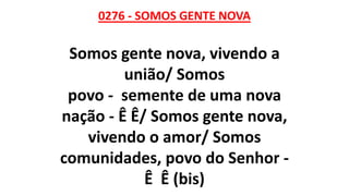 0276 - SOMOS GENTE NOVA
Somos gente nova, vivendo a
união/ Somos
povo - semente de uma nova
nação - Ê Ê/ Somos gente nova,
vivendo o amor/ Somos
comunidades, povo do Senhor -
Ê Ê (bis)
 