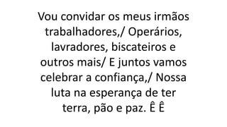Vou convidar os meus irmãos
trabalhadores,/ Operários,
lavradores, biscateiros e
outros mais/ E juntos vamos
celebrar a confiança,/ Nossa
luta na esperança de ter
terra, pão e paz. Ê Ê
 