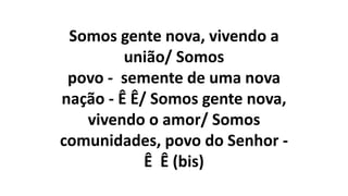 Somos gente nova, vivendo a
união/ Somos
povo - semente de uma nova
nação - Ê Ê/ Somos gente nova,
vivendo o amor/ Somos
comunidades, povo do Senhor -
Ê Ê (bis)
 