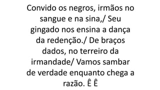 Convido os negros, irmãos no
sangue e na sina,/ Seu
gingado nos ensina a dança
da redenção./ De braços
dados, no terreiro da
irmandade/ Vamos sambar
de verdade enquanto chega a
razão. Ê Ê
 