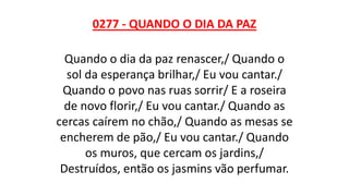 0277 - QUANDO O DIA DA PAZ
Quando o dia da paz renascer,/ Quando o
sol da esperança brilhar,/ Eu vou cantar./
Quando o povo nas ruas sorrir/ E a roseira
de novo florir,/ Eu vou cantar./ Quando as
cercas caírem no chão,/ Quando as mesas se
encherem de pão,/ Eu vou cantar./ Quando
os muros, que cercam os jardins,/
Destruídos, então os jasmins vão perfumar.
 