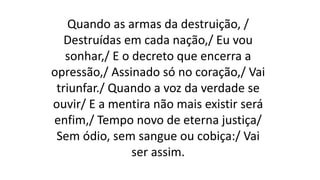 Quando as armas da destruição, /
Destruídas em cada nação,/ Eu vou
sonhar,/ E o decreto que encerra a
opressão,/ Assinado só no coração,/ Vai
triunfar./ Quando a voz da verdade se
ouvir/ E a mentira não mais existir será
enfim,/ Tempo novo de eterna justiça/
Sem ódio, sem sangue ou cobiça:/ Vai
ser assim.
 