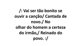 /: Vai ser tão bonito se
ouvir a canção/ Cantada de
novo./ No
olhar do homem a certeza
do irmão,/ Reinado do
povo. :/
 