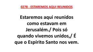 0278 - ESTAREMOS AQUI REUNIDOS
Estaremos aqui reunidos
como estavam em
Jerusalém./ Pois só
quando vivemos unidos,/ É
que o Espírito Santo nos vem.
 