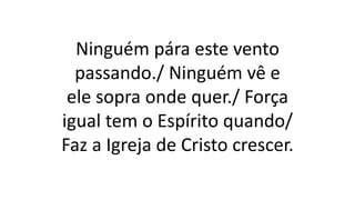 Ninguém pára este vento
passando./ Ninguém vê e
ele sopra onde quer./ Força
igual tem o Espírito quando/
Faz a Igreja de Cristo crescer.
 