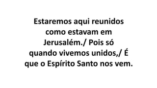 Estaremos aqui reunidos
como estavam em
Jerusalém./ Pois só
quando vivemos unidos,/ É
que o Espírito Santo nos vem.
 
