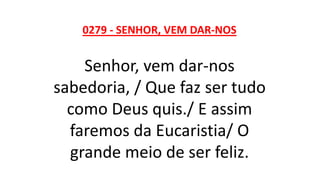 0279 - SENHOR, VEM DAR-NOS
Senhor, vem dar-nos
sabedoria, / Que faz ser tudo
como Deus quis./ E assim
faremos da Eucaristia/ O
grande meio de ser feliz.
 