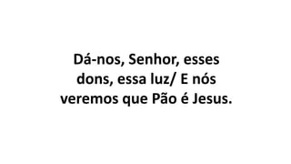Dá-nos, Senhor, esses
dons, essa luz/ E nós
veremos que Pão é Jesus.
 