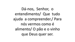 Dá-nos, Senhor, o
entendimento/ Que tudo
ajuda a compreender./ Para
nós vermos como é
alimento/ O pão e o vinho
que Deus quer ser.
 
