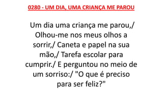 0280 - UM DIA, UMA CRIANÇA ME PAROU
Um dia uma criança me parou,/
Olhou-me nos meus olhos a
sorrir,/ Caneta e papel na sua
mão,/ Tarefa escolar para
cumprir./ E perguntou no meio de
um sorriso:/ "O que é preciso
para ser feliz?"
 
