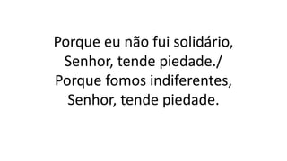 Porque eu não fui solidário,
Senhor, tende piedade./
Porque fomos indiferentes,
Senhor, tende piedade.
 