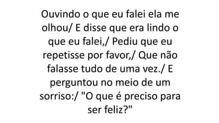 Ouvindo o que eu falei ela me
olhou/ E disse que era lindo o
que eu falei,/ Pediu que eu
repetisse por favor,/ Que não
falasse tudo de uma vez./ E
perguntou no meio de um
sorriso:/ "O que é preciso para
ser feliz?"
 