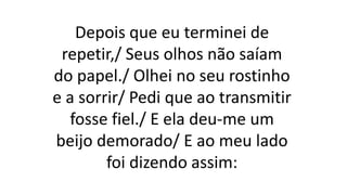 Depois que eu terminei de
repetir,/ Seus olhos não saíam
do papel./ Olhei no seu rostinho
e a sorrir/ Pedi que ao transmitir
fosse fiel./ E ela deu-me um
beijo demorado/ E ao meu lado
foi dizendo assim:
 