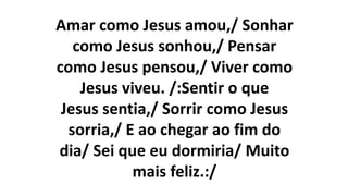 Amar como Jesus amou,/ Sonhar
como Jesus sonhou,/ Pensar
como Jesus pensou,/ Viver como
Jesus viveu. /:Sentir o que
Jesus sentia,/ Sorrir como Jesus
sorria,/ E ao chegar ao fim do
dia/ Sei que eu dormiria/ Muito
mais feliz.:/
 