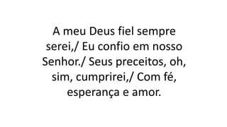 A meu Deus fiel sempre
serei,/ Eu confio em nosso
Senhor./ Seus preceitos, oh,
sim, cumprirei,/ Com fé,
esperança e amor.
 
