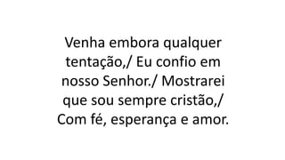 Venha embora qualquer
tentação,/ Eu confio em
nosso Senhor./ Mostrarei
que sou sempre cristão,/
Com fé, esperança e amor.
 