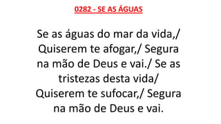0282 - SE AS ÁGUAS
Se as águas do mar da vida,/
Quiserem te afogar,/ Segura
na mão de Deus e vai./ Se as
tristezas desta vida/
Quiserem te sufocar,/ Segura
na mão de Deus e vai.
 