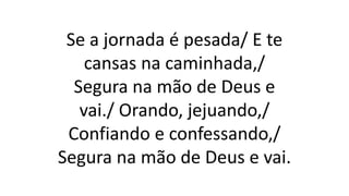 Se a jornada é pesada/ E te
cansas na caminhada,/
Segura na mão de Deus e
vai./ Orando, jejuando,/
Confiando e confessando,/
Segura na mão de Deus e vai.
 