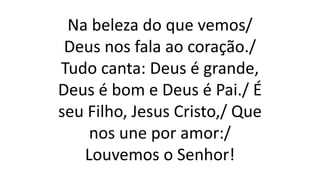 Na beleza do que vemos/
Deus nos fala ao coração./
Tudo canta: Deus é grande,
Deus é bom e Deus é Pai./ É
seu Filho, Jesus Cristo,/ Que
nos une por amor:/
Louvemos o Senhor!
 