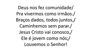 Deus nos fez comunidade/
Pra vivermos como irmãos./
Braços dados, todos juntos,/
Caminhemos sem parar./
Jesus Cristo vai conosco,/
Ele é jovem como nós;/
Louvemos o Senhor!
 