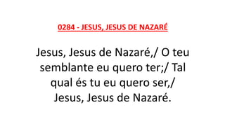 0284 - JESUS, JESUS DE NAZARÉ
Jesus, Jesus de Nazaré,/ O teu
semblante eu quero ter;/ Tal
qual és tu eu quero ser,/
Jesus, Jesus de Nazaré.
 