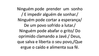 Ninguém pode prender um sonho
/ E impedir alguém de sonhar./
Ninguém pode cortar a esperança/
De um povo sofrido a lutar./
Ninguém pode abafar o grito/ Do
oprimido clamando a Javé./ Deus,
que salva e liberta o seu povo,/Que
ergue o caído e alimenta sua fé.
 