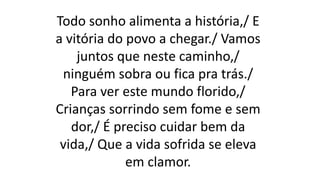 Todo sonho alimenta a história,/ E
a vitória do povo a chegar./ Vamos
juntos que neste caminho,/
ninguém sobra ou fica pra trás./
Para ver este mundo florido,/
Crianças sorrindo sem fome e sem
dor,/ É preciso cuidar bem da
vida,/ Que a vida sofrida se eleva
em clamor.
 