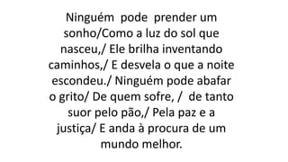 Ninguém pode prender um
sonho/Como a luz do sol que
nasceu,/ Ele brilha inventando
caminhos,/ E desvela o que a noite
escondeu./ Ninguém pode abafar
o grito/ De quem sofre, / de tanto
suor pelo pão,/ Pela paz e a
justiça/ E anda à procura de um
mundo melhor.
 
