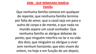 0286 - QUE NENHUMA FAMÍLIA
Família
Que nenhuma família comece em qualquer
de repente; que nenhuma família termine
por falta de amor; que o casal seja um para o
outro de corpo e de mente, e que nada no
mundo separe um casal sonhador. Que
nenhuma família se abrigue debaixo da
ponte; que ninguém interfira no lar e na vida
dos dois; que ninguém os obrigue a viver
sem nenhum horizonte; que eles vivam do
ontem, no hoje e em função de um depois.
 