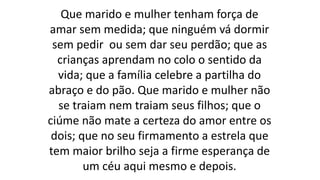 Que marido e mulher tenham força de
amar sem medida; que ninguém vá dormir
sem pedir ou sem dar seu perdão; que as
crianças aprendam no colo o sentido da
vida; que a família celebre a partilha do
abraço e do pão. Que marido e mulher não
se traiam nem traiam seus filhos; que o
ciúme não mate a certeza do amor entre os
dois; que no seu firmamento a estrela que
tem maior brilho seja a firme esperança de
um céu aqui mesmo e depois.
 