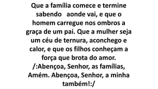 Que a família comece e termine
sabendo aonde vai, e que o
homem carregue nos ombros a
graça de um pai. Que a mulher seja
um céu de ternura, aconchego e
calor, e que os filhos conheçam a
força que brota do amor.
/:Abençoa, Senhor, as famílias,
Amém. Abençoa, Senhor, a minha
também!:/
 